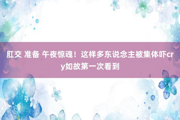 肛交 准备 午夜惊魂！这样多东说念主被集体吓cry如故第一次看到