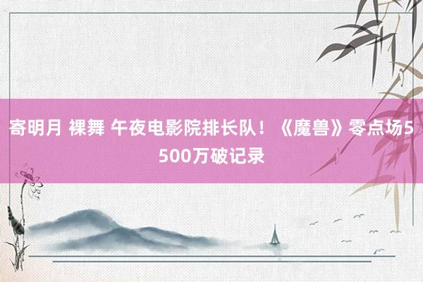 寄明月 裸舞 午夜电影院排长队！《魔兽》零点场5500万破记录