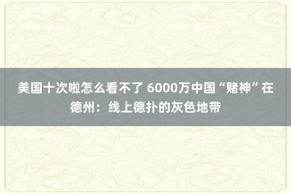 美国十次啦怎么看不了 6000万中国“赌神”在德州：线上德扑的灰色地带