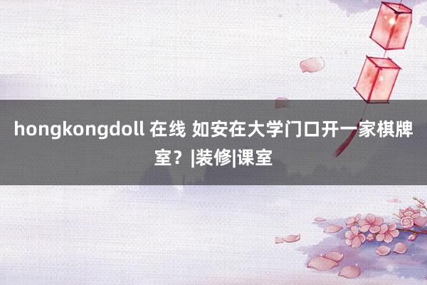 hongkongdoll 在线 如安在大学门口开一家棋牌室？|装修|课室