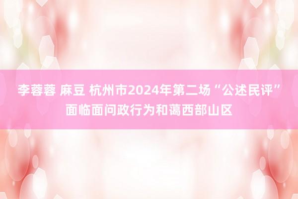 李蓉蓉 麻豆 杭州市2024年第二场“公述民评”面临面问政行为和蔼西部山区