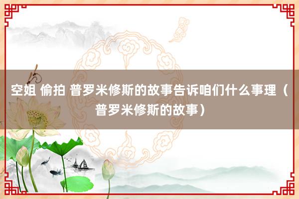 空姐 偷拍 普罗米修斯的故事告诉咱们什么事理（普罗米修斯的故事）