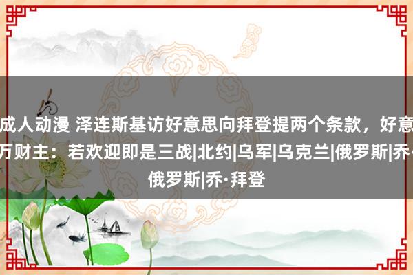 成人动漫 泽连斯基访好意思向拜登提两个条款，好意思亿万财主：若欢迎即是三战|北约|乌军|乌克兰|俄罗斯|乔·拜登