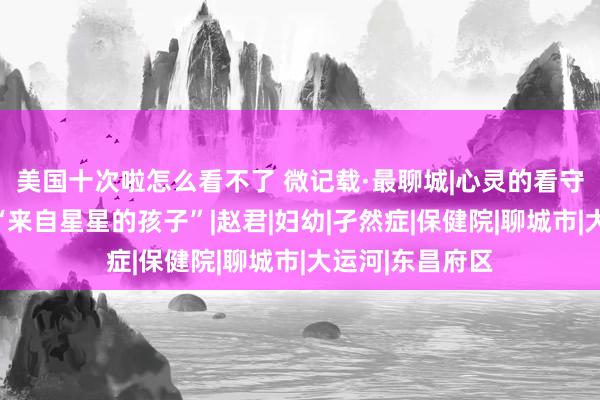 美国十次啦怎么看不了 微记载·最聊城|心灵的看守者，他们最懂“来自星星的孩子”|赵君|妇幼|孑然症|保健院|聊城市|大运河|东昌府区