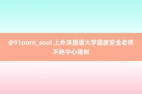 @91porn_soul 上外洋国语大学国度安全老师不绝中心建树