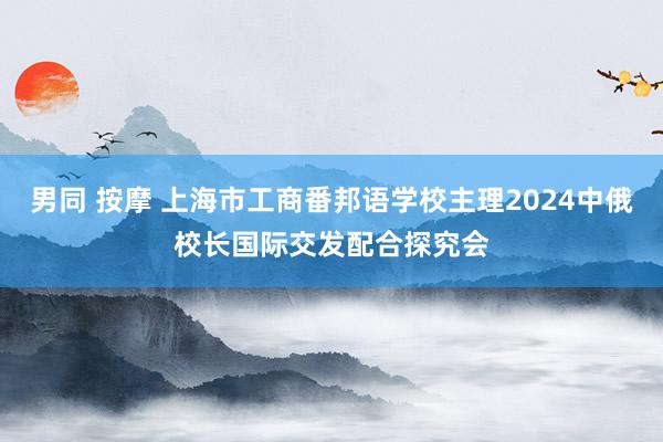 男同 按摩 上海市工商番邦语学校主理2024中俄校长国际交发配合探究会