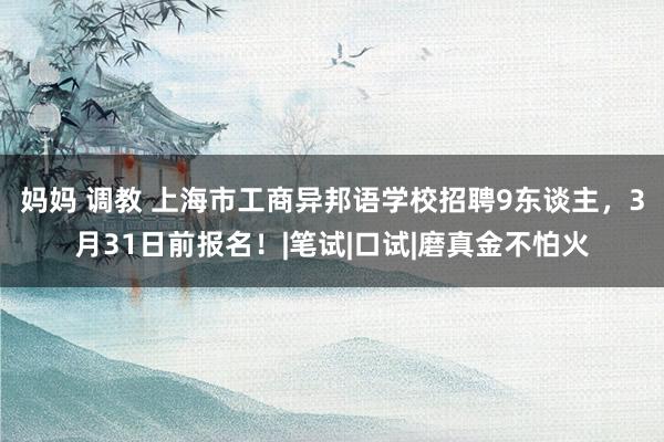 妈妈 调教 上海市工商异邦语学校招聘9东谈主，3月31日前报名！|笔试|口试|磨真金不怕火