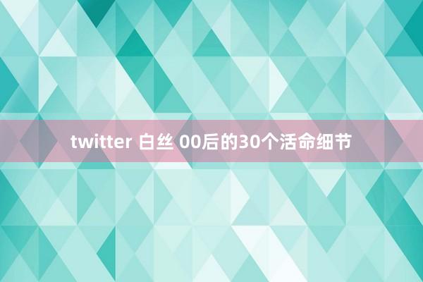 twitter 白丝 00后的30个活命细节