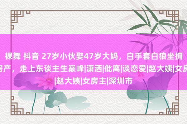 裸舞 抖音 27岁小伙娶47岁大妈，白手套白狼坐拥多套深圳房产，走上东谈主生巅峰|潇洒|仳离|谈恋爱|赵大姨|女房主|深圳市