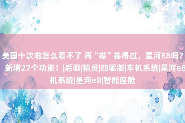 美国十次啦怎么看不了 再“卷”卷得过，星河E8吗？系统升级，新增27个功能！|后驱|精灵|四驱版|车机系统|星河e8|智能座舱