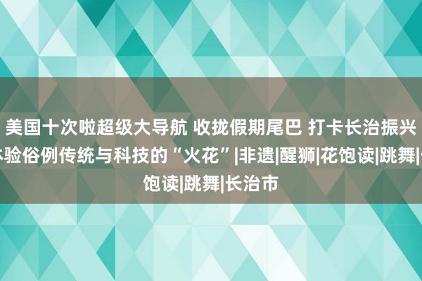 美国十次啦超级大导航 收拢假期尾巴 打卡长治振兴小镇体验俗例传统与科技的“火花”|非遗|醒狮|花饱读|跳舞|长治市