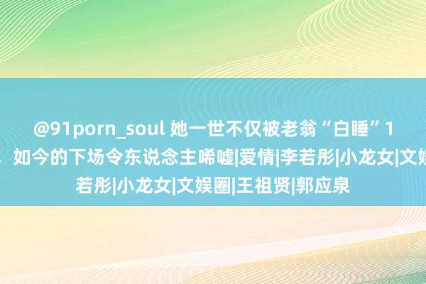 @91porn_soul 她一世不仅被老翁“白睡”10年，还倒贴上亿，如今的下场令东说念主唏嘘|爱情|李若彤|小龙女|文娱圈|王祖贤|郭应泉