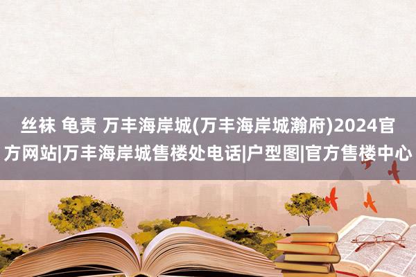 丝袜 龟责 万丰海岸城(万丰海岸城瀚府)2024官方网站|万丰海岸城售楼处电话|户型图|官方售楼中心