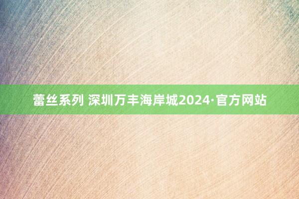 蕾丝系列 深圳万丰海岸城2024·官方网站