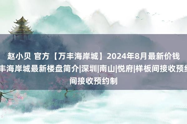 赵小贝 官方【万丰海岸城】2024年8月最新价钱，万丰海岸城最新楼盘简介|深圳|南山|悦府|样板间接收预约制