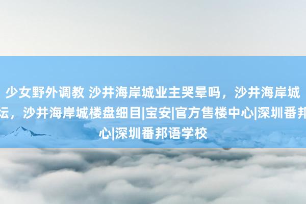 少女野外调教 沙井海岸城业主哭晕吗，沙井海岸城业主论坛，沙井海岸城楼盘细目|宝安|官方售楼中心|深圳番邦语学校