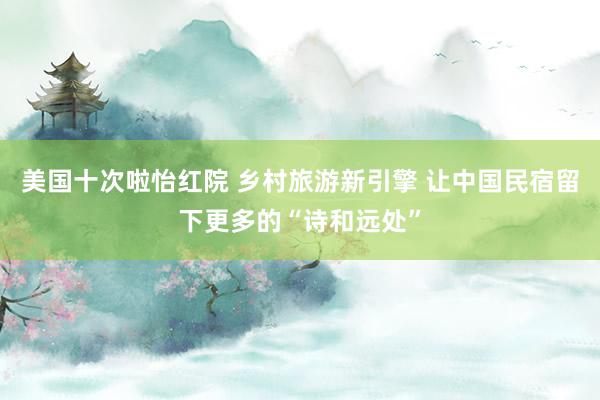 美国十次啦怡红院 乡村旅游新引擎 让中国民宿留下更多的“诗和远处”