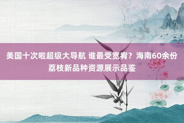 美国十次啦超级大导航 谁最受宽宥？海南60余份荔枝新品种资源展示品鉴