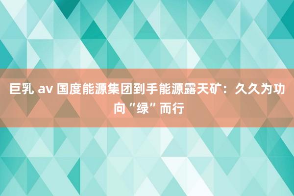 巨乳 av 国度能源集团到手能源露天矿：久久为功 向“绿”而行