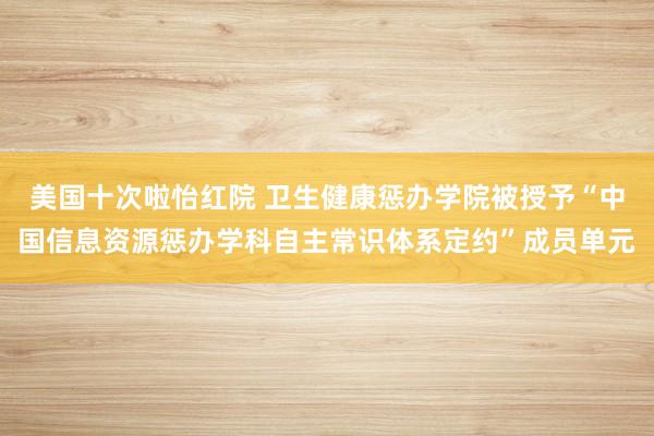 美国十次啦怡红院 卫生健康惩办学院被授予“中国信息资源惩办学科自主常识体系定约”成员单元